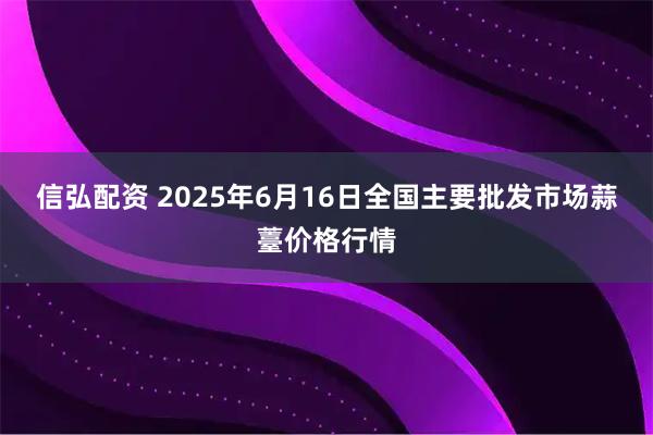 信弘配資 2025年6月16日全國主要批發市場蒜薹價格行情